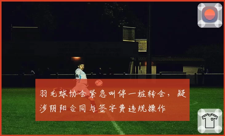 羽毛球协会紧急叫停一桩转会,疑涉阴阳合同与签字费违规操作