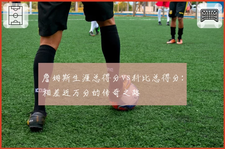 詹姆斯生涯总得分vs科比总得分:相差近万分的传奇之路