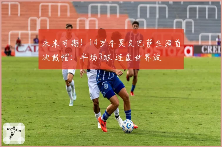 未来可期！14岁李昊炎巴萨生涯首次戴帽：半场3球 连轰世界波