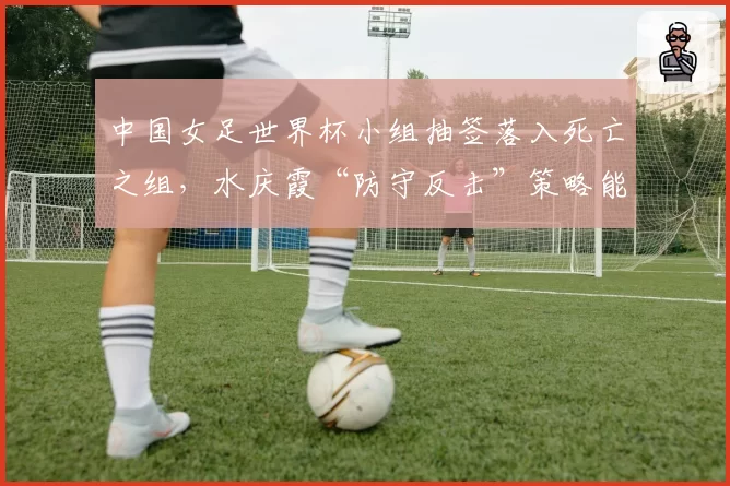 中国女足世界杯小组抽签落入死亡之组，水庆霞“防守反击”策略能否出奇制胜？