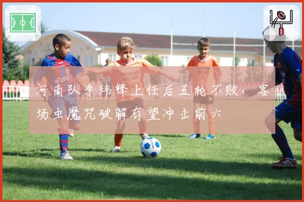 河南队李玮锋上任后五轮不败,客场虫魔咒破解有望冲击前六