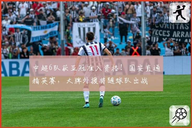 中超6队获亚冠准入资格！国安直通精英赛，大牌外援将随球队出战