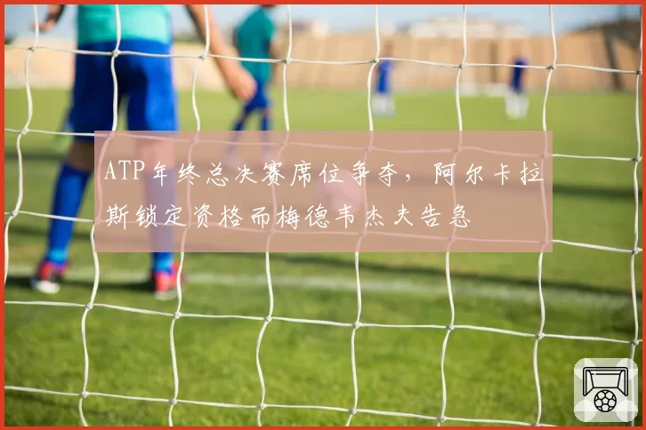 ATP年终总决赛席位争夺，阿尔卡拉斯锁定资格而梅德韦杰夫告急