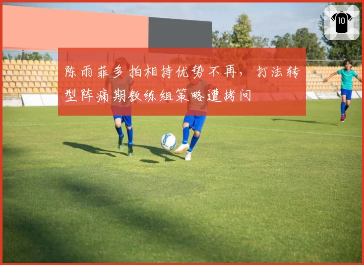 陈雨菲多拍相持优势不再,打法转型阵痛期教练组策略遭拷问