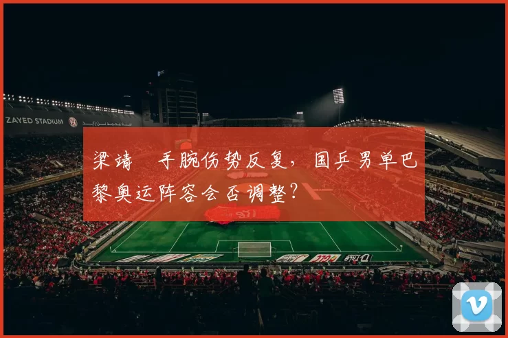 梁靖崑手腕伤势反复，国乒男单巴黎奥运阵容会否调整？
