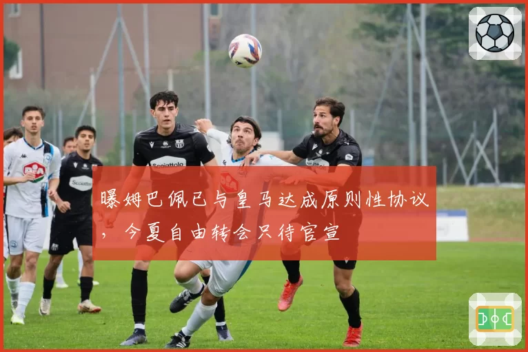 曝姆巴佩已与皇马达成原则性协议,今夏自由转会只待官宣