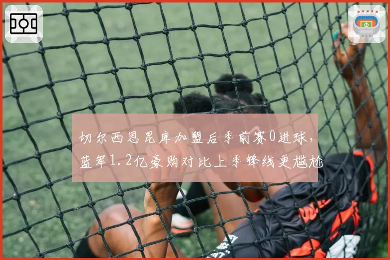 切尔西恩昆库加盟后季前赛0进球，蓝军1.2亿豪购对比上季锋线更尴尬