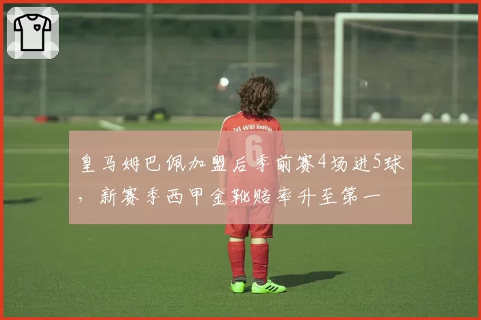 皇马姆巴佩加盟后季前赛4场进5球，新赛季西甲金靴赔率升至第一
